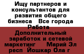 Ищу партнеров и консультантов для развития общего бизнеса - Все города Работа » Дополнительный заработок и сетевой маркетинг   . Марий Эл респ.,Йошкар-Ола г.